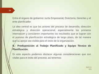 Entre el órgano de gobierno: Junta Empresarial, Directorio, Gerentes y el
ente planificador.
La idea central es que los actores del proceso de desarrollo, dirección
estratégica y dirección operacional, especialmente los primeros
internalicen y consideren importantes los resultados que se logran con
el proceso de planificación estratégica de largo plazo, de tal manera
que su apoyo sea visible para el resto de la organización.
B.- Predisposición al Trabajo Planificado y Equipo Técnico de
Planificación.
En este aspecto podemos destacar algunas consideraciones que son
vitales para el éxito del proceso, así tenemos:
30/01/2
023
34
 