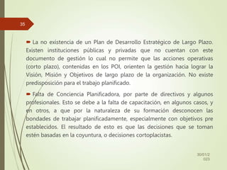  La no existencia de un Plan de Desarrollo Estratégico de Largo Plazo.
Existen instituciones públicas y privadas que no cuentan con este
documento de gestión lo cual no permite que las acciones operativas
(corto plazo), contenidas en los POI, orienten la gestión hacia lograr la
Visión, Misión y Objetivos de largo plazo de la organización. No existe
predisposición para el trabajo planificado.
 Falta de Conciencia Planificadora, por parte de directivos y algunos
profesionales. Esto se debe a la falta de capacitación, en algunos casos, y
en otros, a que por la naturaleza de su formación desconocen las
bondades de trabajar planificadamente, especialmente con objetivos pre
establecidos. El resultado de esto es que las decisiones que se toman
estén basadas en la coyuntura, o decisiones cortoplacistas.
30/01/2
023
35
 