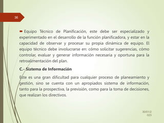  Equipo Técnico de Planificación, este debe ser especializado y
experimentado en el desarrollo de la función planificadora, y estar en la
capacidad de observar y procesar su propia dinámica de equipo. El
equipo técnico debe involucrarse en: cómo solicitar sugerencias, cómo
controlar, evaluar y generar información necesaria y oportuna para la
retroalimentación del plan.
C.- Sistema de Información
Este es una gran dificultad para cualquier proceso de planeamiento y
gestión, sino se cuenta con un apropiados sistema de información,
tanto para la prospectiva, la previsión, como para la toma de decisiones,
que realizan los directivos.
30/01/2
023
36
 