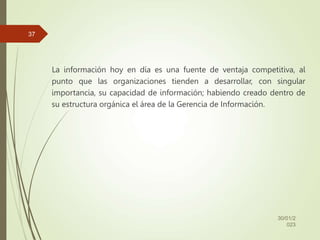 La información hoy en día es una fuente de ventaja competitiva, al
punto que las organizaciones tienden a desarrollar, con singular
importancia, su capacidad de información; habiendo creado dentro de
su estructura orgánica el área de la Gerencia de Información.
30/01/2
023
37
 