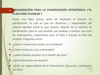 ORGANIZACIÓN PARA LA PLANIFICACIÓN ESTRATEGICA (“EL
PLAN PARA PLANEAR”)
Existe una labor previa, antes de implantar el proceso de
planificación, la cual es que los directivos y responsables del
sistema decidan sobre lo que quieren obtener de su sistema de
planificación, para lo cual tendrán que analizar y resolver una serie
de interrogantes, importantes para el éxito o fracaso al final del
proceso. Preguntas como:
 ¿cuánto compromiso existe con el sistema?
 ¿Cómo involucrar a los interesados?
 ¿cuánto tiempo emplear en el diseño del plan?
 ¿Qué información se necesita?
 ¿Quién se responsabiliza de la Formulación, Ejecución y Evaluación
del Plan?
30/01/2
023
38
 