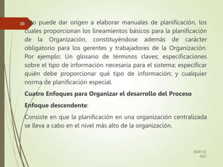 Esto puede dar origen a elaborar manuales de planificación, los
cuales proporcionan los lineamientos básicos para la planificación
de la Organización, constituyéndose además de carácter
obligatorio para los gerentes y trabajadores de la Organización.
Por ejemplo: Un glosario de términos claves; especificaciones
sobre el tipo de información necesaria para el sistema; especificar
quién debe proporcionar qué tipo de información; y cualquier
norma de planificación especial.
Cuatro Enfoques para Organizar el desarrollo del Proceso
Enfoque descendente:
Consiste en que la planificación en una organización centralizada
se lleva a cabo en el nivel más alto de la organización.
30/01/2
023
39
 