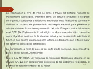 La Planificación a nivel de País se dirige a través del Sistema Nacional de
Planeamiento Estratégico, entendido como, un conjunto articulado e integrado
de órganos, subsistemas y relaciones funcionales cuya finalidad es coordinar y
viabilizar el proceso de planeamiento estratégico nacional para promover y
orientar el desarrollo armónico y sostenido del país. El órgano rector del sistema
es el CEPLAN. El planeamiento estratégico es el proceso sistemático construido
sobre el análisis continuo de la situación actual y del pensamiento orientado al
futuro, el cual genera información para la toma de decisiones con el fin de lograr
los objetivos estratégicos establecidos.
La planificación a nivel de país es en cierto modo normativa, pero impositiva,
para el sector público. Así tenemos:
Que la Ley Nº 27867, Ley Orgánica de Gobiernos Regionales, dispone en su
artículo 10º, que son competencias exclusivas de los Gobiernos Regionales, el
planificar el desarrollo integral de su región
30/01/2
023
4
 