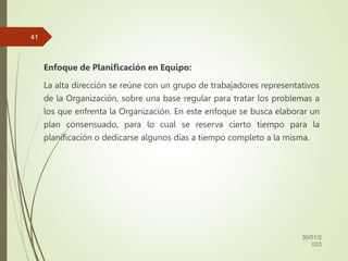Enfoque de Planificación en Equipo:
La alta dirección se reúne con un grupo de trabajadores representativos
de la Organización, sobre una base regular para tratar los problemas a
los que enfrenta la Organización. En este enfoque se busca elaborar un
plan consensuado, para lo cual se reserva cierto tiempo para la
planificación o dedicarse algunos días a tiempo completo a la misma.
30/01/2
023
41
 