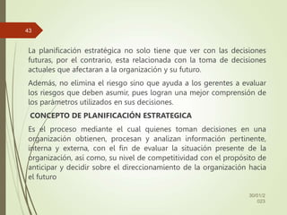 La planificación estratégica no solo tiene que ver con las decisiones
futuras, por el contrario, esta relacionada con la toma de decisiones
actuales que afectaran a la organización y su futuro.
Además, no elimina el riesgo sino que ayuda a los gerentes a evaluar
los riesgos que deben asumir, pues logran una mejor comprensión de
los parámetros utilizados en sus decisiones.
CONCEPTO DE PLANIFICACIÓN ESTRATEGICA
Es el proceso mediante el cual quienes toman decisiones en una
organización obtienen, procesan y analizan información pertinente,
interna y externa, con el fin de evaluar la situación presente de la
organización, así como, su nivel de competitividad con el propósito de
anticipar y decidir sobre el direccionamiento de la organización hacia
el futuro
30/01/2
023
43
 