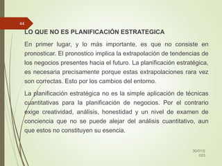 LO QUE NO ES PLANIFICACIÓN ESTRATEGICA
En primer lugar, y lo más importante, es que no consiste en
pronosticar. El pronostico implica la extrapolación de tendencias de
los negocios presentes hacia el futuro. La planificación estratégica,
es necesaria precisamente porque estas extrapolaciones rara vez
son correctas. Esto por los cambios del entorno.
La planificación estratégica no es la simple aplicación de técnicas
cuantitativas para la planificación de negocios. Por el contrario
exige creatividad, análisis, honestidad y un nivel de examen de
conciencia que no se puede alejar del análisis cuantitativo, aun
que estos no constituyen su esencia.
30/01/2
023
44
 