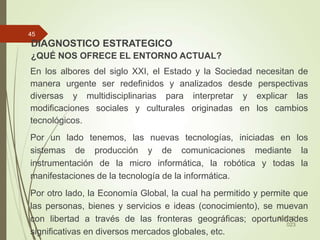 DIAGNOSTICO ESTRATEGICO
¿QUÉ NOS OFRECE EL ENTORNO ACTUAL?
En los albores del siglo XXI, el Estado y la Sociedad necesitan de
manera urgente ser redefinidos y analizados desde perspectivas
diversas y multidisciplinarias para interpretar y explicar las
modificaciones sociales y culturales originadas en los cambios
tecnológicos.
Por un lado tenemos, las nuevas tecnologías, iniciadas en los
sistemas de producción y de comunicaciones mediante la
instrumentación de la micro informática, la robótica y todas la
manifestaciones de la tecnología de la informática.
Por otro lado, la Economía Global, la cual ha permitido y permite que
las personas, bienes y servicios e ideas (conocimiento), se muevan
con libertad a través de las fronteras geográficas; oportunidades
significativas en diversos mercados globales, etc.
30/01/2
023
45
 