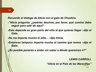 Recuerdo el dialogo de Alicia con el gato de Cheshire.
-”Alicia pregunta: ¿podrías decirme, por favor, qué camino debo
seguir para salir de aquí?
-Esto depende en gran parte del sitio al que quieras llegar –dijo el
Gato.
-No me importa mucho el sitio... –dijo Alicia.
-Entonces tampoco importa mucho el camino que tomes –dijo el
Gato.
¿Es posible ponerse a andar sin saber a dónde queremos ir?”
LEWIS CARROLL
“Alicia en el País de las Maravillas”
30/01/2
023
48
 