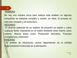 30/01/2
023
56
PRIMERO
No hay una manera única para realizar este análisis; en algunas
compañías es bastante completo y amplio, en otras, el proceso es
más bien inexacto y sin estructura.
SEGUNDO
El alcance potencial de un análisis de situación es amplio y cubre
cualquier factor importante en el medio ambiente tanto interno como
externo. Abarca áreas como: Producción mercados, Finanzas
Competencia y Dirección.
TERCERO
El análisis de situaciones variará dependiendo de la entidad
Organizacional involucrada en la planeación.
 