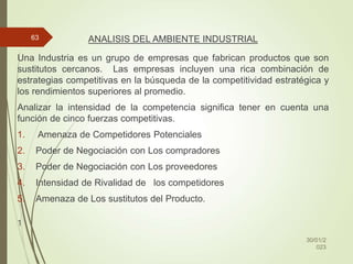 ANALISIS DEL AMBIENTE INDUSTRIAL
Una Industria es un grupo de empresas que fabrican productos que son
sustitutos cercanos. Las empresas incluyen una rica combinación de
estrategias competitivas en la búsqueda de la competitividad estratégica y
los rendimientos superiores al promedio.
Analizar la intensidad de la competencia significa tener en cuenta una
función de cinco fuerzas competitivas.
1. Amenaza de Competidores Potenciales
2. Poder de Negociación con Los compradores
3. Poder de Negociación con Los proveedores
4. Intensidad de Rivalidad de los competidores
5. Amenaza de Los sustitutos del Producto.
1
30/01/2
023
63
 