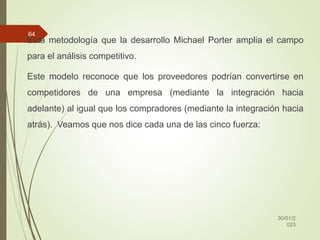 Esta metodología que la desarrollo Michael Porter amplia el campo
para el análisis competitivo.
Este modelo reconoce que los proveedores podrían convertirse en
competidores de una empresa (mediante la integración hacia
adelante) al igual que los compradores (mediante la integración hacia
atrás). Veamos que nos dice cada una de las cinco fuerza:
30/01/2
023
64
 