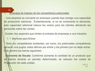 1. Amenaza de Ingreso de los competidores potenciales
Una empresa se convierte en amenaza cuando trae consigo una capacidad
de producción adicional. Evidentemente, si no se incrementa la demanda,
esta capacidad adicional reduce los costos para los clientes afectando las
ganancias sobre las ventas.
Existen dos aspectos que limitan la entrada de empresas a una Industria.
1. 1. Barreras para Entrar:
Tanto los competidores existentes, así como, los potenciales competidores
generan una pugna: estos últimos por entrar y los primero por no dejar entrar.
Esto genera las barras siguientes:
. Economía de Escala: Conforme aumenta la cantidad de un producto que
se fabrica durante un período determinado, se reducen los costos de
Producción de cada unidad.
30/01/2
023
65
 