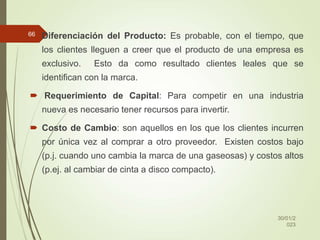  Diferenciación del Producto: Es probable, con el tiempo, que
los clientes lleguen a creer que el producto de una empresa es
exclusivo. Esto da como resultado clientes leales que se
identifican con la marca.
 Requerimiento de Capital: Para competir en una industria
nueva es necesario tener recursos para invertir.
 Costo de Cambio: son aquellos en los que los clientes incurren
por única vez al comprar a otro proveedor. Existen costos bajo
(p.j. cuando uno cambia la marca de una gaseosas) y costos altos
(p.ej. al cambiar de cinta a disco compacto).
30/01/2
023
66
 