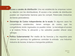  Acceso a canales de distribución: Una vez establecida las empresas nutren
su relación con los distribuidores. El acceso a los canales de distribución
pueden ser importantes barreras para los compet. Potenciales (Industrias
de bienes perecederos).
 Desventaja de Costos independientes de la escala: En algunos casos los
competidores establecidos, tienen ventajas de costos, que los
competidores recién ingresados no pueden imitar. La tecnología el acceso
a la materia Prima, la ubicación y los subsidios pueden ofrecer estas
ventajas.
 Política Gubernamental: Por medio de las licencias y los requisitos para
obtener los permisos los gobiernos controlan la entrada una Industria.
Industria de locores, la banca o transportes públicos.
30/01/2
023
67
 