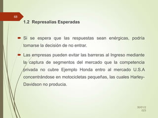 1.2 Represalias Esperadas
 Si se espera que las respuestas sean enérgicas, podría
tomarse la decisión de no entrar.
 Las empresas pueden evitar las barreras al Ingreso mediante
la captura de segmentos del mercado que la competencia
privada no cubre Ejemplo Honda entro al mercado U.S.A
concentrándose en motocicletas pequeñas, las cuales Harley-
Davidson no producia.
30/01/2
023
68
 