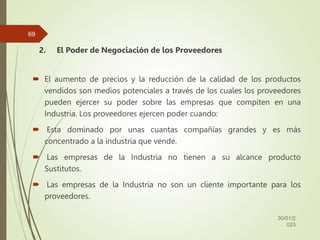 2. El Poder de Negociación de los Proveedores
 El aumento de precios y la reducción de la calidad de los productos
vendidos son medios potenciales a través de los cuales los proveedores
pueden ejercer su poder sobre las empresas que compiten en una
Industria. Los proveedores ejercen poder cuando:
 Esta dominado por unas cuantas compañías grandes y es más
concentrado a la industria que vende.
 Las empresas de la Industria no tienen a su alcance producto
Sustitutos.
 Las empresas de la Industria no son un cliente importante para los
proveedores.
30/01/2
023
69
 
