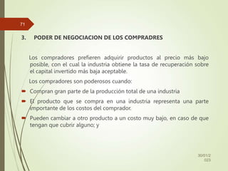 3. PODER DE NEGOCIACION DE LOS COMPRADRES
Los compradores prefieren adquirir productos al precio más bajo
posible, con el cual la industria obtiene la tasa de recuperación sobre
el capital invertido más baja aceptable.
Los compradores son poderosos cuando:
 Compran gran parte de la producción total de una industria
 El producto que se compra en una industria representa una parte
importante de los costos del comprador.
 Pueden cambiar a otro producto a un costo muy bajo, en caso de que
tengan que cubrir alguno; y
30/01/2
023
71
 