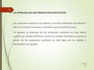 4. LA AMENAZA DE LOS PRODUCTOS SUSTITUTOS
Los productos sustitutos son bienes o servicios diferentes que llevan a
cabo las mismas funciones, o similares, que el producto local.
En general, la amenaza de los productos sustitutos es muy fuerte
cuando los clientes enfrentan costos de cambio reducidos y cuando el
precio de los productos sustitutos es más bajo y/o su calidad y
desempaño son iguales.
30/01/2
023
73
 