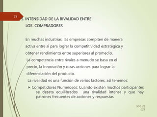 5. INTENSIDAD DE LA RIVALIDAD ENTRE
LOS COMPRADORES
En muchas industrias, las empresas compiten de manera
activa entre sí para lograr la competitividad estratégica y
obtener rendimiento entre superiores al promedio.
La competencia entre rivales a menudo se basa en el
precio, la Innovación y otras acciones para lograr la
diferenciación del producto.
La rivalidad es una función de varios factores, así tenemos:
 Competidores Numerosos: Cuando existen muchos participantes
se desata equilibrados una rivalidad intensa y que hay
patrones frecuentes de acciones y respuestas
30/01/2
023
74
 