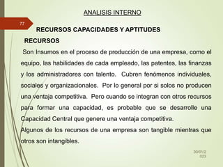 30/01/2
023
77
ANALISIS INTERNO
RECURSOS CAPACIDADES Y APTITUDES
RECURSOS
Son Insumos en el proceso de producción de una empresa, como el
equipo, las habilidades de cada empleado, las patentes, las finanzas
y los administradores con talento. Cubren fenómenos individuales,
sociales y organizacionales. Por lo general por si solos no producen
una ventaja competitiva. Pero cuando se integran con otros recursos
para formar una capacidad, es probable que se desarrolle una
Capacidad Central que genere una ventaja competitiva.
Algunos de los recursos de una empresa son tangible mientras que
otros son intangibles.
 