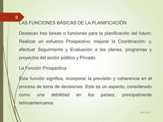 LAS FUNCIONES BÁSICAS DE LA PLANIFICACIÓN
Destacan tres tareas o funciones para la planificación del futuro:
Realizar un esfuerzo Prospectivo; mejorar la Coordinación; y,
efectuar Seguimiento y Evaluación a los planes, programas y
proyectos del sector público y Privado.
La Función Prospectiva
Esta función significa, incorporar la previsión y coherencia en el
proceso de toma de decisiones. Este es un aspecto, considerado
como una debilidad en los países, principalmente
latinoamericanos
30/01/2023
8
 