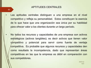 30/01/2
023
83
APTITUDES CENTRALES
• Las aptitudes centrales distinguen a una empresa en el nivel
competitivo y refleja su personalidad. Estos constituyen la esencia
de lo que hace que una organización sea única por su habilidad
para ofrecer valor a los clientes durante un largo período.
• No todos los recursos y capacidades de una empresa son activos
estratégicos (activos tangibles); es decir activos que tienen valor
competitivo y potencial para servir como fuente de ventaja
competitiva. Es probable que algunos recursos y capacidades den
como resultado la incompetencia, dado que representan áreas
competitivas en las que la empresa es débil en comparación con
sus competidores.
 