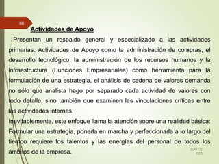 30/01/2
023
86
Actividades de Apoyo
Presentan un respaldo general y especializado a las actividades
primarias. Actividades de Apoyo como la administración de compras, el
desarrollo tecnológico, la administración de los recursos humanos y la
infraestructura (Funciones Empresariales) como herramienta para la
formulación de una estrategia, el análisis de cadena de valores demanda
no sólo que analista hago por separado cada actividad de valores con
todo detalle, sino también que examinen las vinculaciones críticas entre
las actividades internas.
Inevitablemente, este enfoque llama la atención sobre una realidad básica:
Formular una estrategia, ponerla en marcha y perfeccionarla a lo largo del
tiempo requiere los talentos y las energías del personal de todos los
ámbitos de la empresa.
 