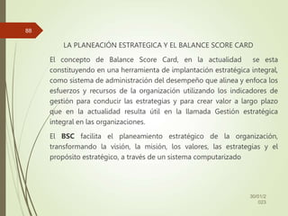 LA PLANEACIÓN ESTRATEGICA Y EL BALANCE SCORE CARD
El concepto de Balance Score Card, en la actualidad se esta
constituyendo en una herramienta de implantación estratégica integral,
como sistema de administración del desempeño que alinea y enfoca los
esfuerzos y recursos de la organización utilizando los indicadores de
gestión para conducir las estrategias y para crear valor a largo plazo
que en la actualidad resulta útil en la llamada Gestión estratégica
integral en las organizaciones.
El BSC facilita el planeamiento estratégico de la organización,
transformando la visión, la misión, los valores, las estrategias y el
propósito estratégico, a través de un sistema computarizado
30/01/2
023
88
 