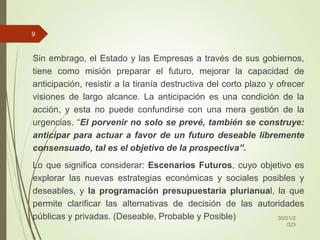 Sin embrago, el Estado y las Empresas a través de sus gobiernos,
tiene como misión preparar el futuro, mejorar la capacidad de
anticipación, resistir a la tiranía destructiva del corto plazo y ofrecer
visiones de largo alcance. La anticipación es una condición de la
acción, y esta no puede confundirse con una mera gestión de la
urgencias. “El porvenir no solo se prevé, también se construye:
anticipar para actuar a favor de un futuro deseable libremente
consensuado, tal es el objetivo de la prospectiva”.
Lo que significa considerar: Escenarios Futuros, cuyo objetivo es
explorar las nuevas estrategias económicas y sociales posibles y
deseables, y la programación presupuestaria plurianual, la que
permite clarificar las alternativas de decisión de las autoridades
públicas y privadas. (Deseable, Probable y Posible) 30/01/2
023
9
 
