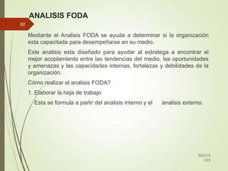 ANALISIS FODA
Mediante el Analisis FODA se ayuda a determinar si la organización
esta capacitada para desempeñarse en su medio.
Este analisis esta diseñado para ayudar al estratega a encontrar el
mejor acoplamiento entre las tendencias del medio, las oportunidades
y amenazas y las capacidades internas, fortalezas y debilidades de la
organización.
Cómo realizar el analisis FODA?
1. Elaborar la hoja de trabajo
Esta se formula a partir del analisis interno y el analisis externo.
30/01/2
023
92
 