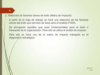 2. Selección de factores claves de éxito (Matriz de Impacto).
A partir de la hoja de trabajo se hará una selección de los factores
claves del éxito que serviran de base para el analisis FODA.
Se escogeran aquellos que sean fundamentales para el éxito o
fracasode de la organización. Para ello se utiliza el analisi de impacto.
Para ello se hace uso de la matriz de impacto trabajada en el
diagnostico estrategico
30/01/2
023
93
 