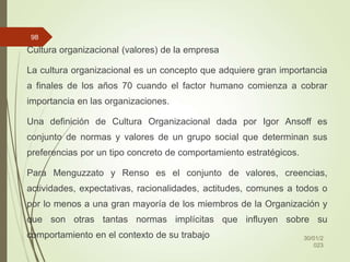Cultura organizacional (valores) de la empresa
La cultura organizacional es un concepto que adquiere gran importancia
a finales de los años 70 cuando el factor humano comienza a cobrar
importancia en las organizaciones.
Una definición de Cultura Organizacional dada por Igor Ansoff es
conjunto de normas y valores de un grupo social que determinan sus
preferencias por un tipo concreto de comportamiento estratégicos.
Para Menguzzato y Renso es el conjunto de valores, creencias,
actividades, expectativas, racionalidades, actitudes, comunes a todos o
por lo menos a una gran mayoría de los miembros de la Organización y
que son otras tantas normas implícitas que influyen sobre su
comportamiento en el contexto de su trabajo 30/01/2
023
98
 