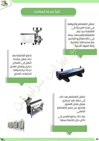 ‫المعالجة‬ ‫مرحلة‬ :‫ًا‬‫ي‬‫ثان‬
39
‫والجوافة‬ ‫الطماطم‬ ‫تنتقل‬
‫إلى‬ ‫المرحلة‬ ‫هذه‬ ‫في‬
‫يتم‬ ‫حيث‬ ‫العصارة‬
‫بينما‬ ،‫وهرسها‬ ‫تقطيعها‬
‫المانجو‬ ‫معالجو‬ ‫حالة‬ ‫في‬
‫بماكينة‬ ‫استبدالها‬ ‫يتم‬
‫الصلبة‬ ‫المواد‬ ‫إزالة‬
‫بعد‬ ‫الفاكهة‬ ‫تدفع‬
‫مضخة‬ ‫بفعل‬ ‫ذلك‬
‫المبادل‬ ‫إلى‬ ‫النقل‬
‫تعديل‬ ‫ويمكن‬ ‫حراري‬
‫وفقا‬ ‫حرارته‬ ‫درجة‬
‫المنتج‬ ‫الحتياجات‬
‫إلى‬ ‫العصير‬ ‫يدفع‬ ‫ذلك‬ ‫بعد‬
‫بسعة‬ ‫للحفظ‬ ‫خزان‬ ‫داخل‬
‫ذلك‬ ‫بعد‬ ‫الطماطم‬ ‫تنتقل‬
‫مركزي‬ ‫طرد‬ ‫جهاز‬ ‫إلى‬
‫القشور‬ ‫فصل‬ ‫يعمل‬
‫الطماطم‬ ‫عصير‬ ‫عن‬ ‫والبذور‬
‫الصافي‬
 