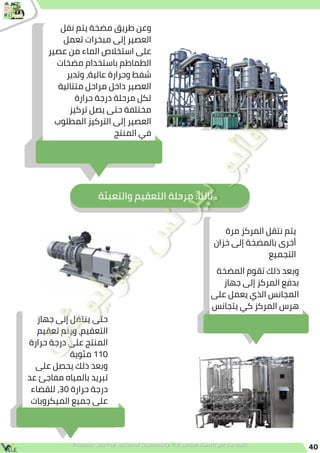 40
‫نقل‬ ‫يتم‬ ‫مضخة‬ ‫طريق‬ ‫وعن‬
‫تعمل‬ ‫مبخرات‬ ‫إلى‬ ‫العصير‬
‫عصير‬ ‫من‬ ‫الماء‬ ‫استخالص‬ ‫على‬
‫مضخات‬ ‫باستخدام‬ ‫الطماطم‬
‫وتدير‬ ،‫عالية‬ ‫وحرارة‬ ‫شفط‬
‫متتالية‬ ‫مراحل‬ ‫داخل‬ ‫العصير‬
‫حرارة‬ ‫درجة‬ ‫مرحلة‬ ‫لكل‬
‫تركيز‬ ‫يصل‬ ‫حتى‬ ‫مختلفة‬
‫المطلوب‬ ‫التركيز‬ ‫إلى‬ ‫العصير‬
‫المنتج‬ ‫في‬
‫والتعبئة‬ ‫التعقيم‬ ‫مرحلة‬ :‫ًا‬‫ث‬‫ثال‬
‫مرة‬ ‫المركز‬ ‫نتقل‬ ‫يتم‬
‫خزان‬ ‫إلى‬ ‫بالمضخة‬ ‫أخرى‬
‫التجميع‬
‫المضخة‬ ‫تقوم‬ ‫ذلك‬ ‫وبعد‬
‫جهاز‬ ‫إلى‬ ‫المركز‬ ‫بدفع‬
‫على‬ ‫يعمل‬ ‫الذي‬ ‫المجانس‬
‫يتجانس‬ ‫كي‬ ‫المركز‬ ‫هرس‬
‫جهاز‬ ‫إلى‬ ‫ينتقل‬ ‫حتى‬
‫تعقيم‬ ‫ويتم‬ ،‫التعقيم‬
‫حرارة‬ ‫درجة‬ ‫على‬ ‫المنتج‬
‫مئوية‬ 110
‫على‬ ‫يحصل‬ ‫ذلك‬ ‫وبعد‬
‫عد‬ ‫مفاجئ‬ ‫بالمياه‬ ‫تبريد‬
‫للقضاء‬ ،30 ‫حرارة‬ ‫درجة‬
‫الميكروبات‬ ‫جميع‬ ‫على‬
 