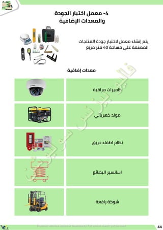 44
‫الجودة‬ ‫اختبار‬ ‫معمل‬ -4
‫اإلضافية‬ ‫والمعدات‬
‫المنتجات‬ ‫جودة‬ ‫الختبار‬ ‫معمل‬ ‫إنشاء‬ ‫يتم‬
‫مربع‬ ‫متر‬ 40 ‫مساحة‬ ‫على‬ ‫المصنعة‬
‫مراقبة‬ ‫كاميرات‬
‫كهربائي‬ ‫مولد‬
‫حريق‬ ‫اطفاء‬ ‫نظام‬
‫البضائع‬ ‫اسانسير‬
‫رافعة‬ ‫شوكة‬
‫إضافية‬ ‫معدات‬
 