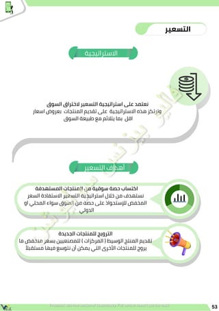 ‫المستهدفة‬ ‫المنتجات‬ ‫من‬ ‫سوقية‬ ‫حصة‬ ‫اكتساب‬
‫السعر‬ ‫االستفادة‬ ‫التسعير‬ ‫استراتيجية‬ ‫خالل‬ ‫من‬ ‫نستهدف‬
‫او‬ ‫المحلي‬ ‫سواء‬ ‫السوق‬ ‫من‬ ‫حصة‬ ‫على‬ ‫لإلستحواذ‬ ‫المخفض‬
‫الدولي‬
‫الجديدة‬ ‫للمنتجات‬ ‫الترويج‬
‫ما‬ ‫منخفض‬ ‫بسعر‬ ‫للمصنعيين‬ ) ‫المركزات‬ ( ‫الوسيط‬ ‫المنتج‬ ‫تقديم‬
‫ًال‬‫مستقب‬ ‫فيها‬ ‫نتوسع‬ ‫أن‬ ‫يمكن‬ ‫التي‬ ‫األخرى‬ ‫للمنتجات‬ ‫يروج‬
‫التسعير‬ ‫أهداف‬
53
‫التسعير‬
‫االستراتيجية‬
‫السوق‬ ‫الختراق‬ ‫التسعير‬ ‫استراتيجية‬ ‫على‬ ‫نعتمد‬
‫اسعار‬ ‫بعروض‬ ‫المنتجات‬ ‫تقديم‬ ‫على‬ ‫االستراتيجية‬ ‫هذه‬ ‫وترتكز‬
‫السوق‬ ‫طبيعة‬ ‫مع‬ ‫يتالئم‬ ‫بما‬ ‫اقل‬
 