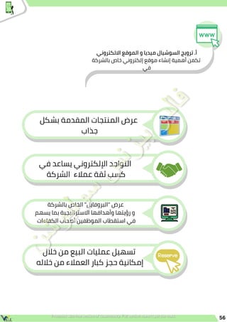 56
‫االلكتروني‬ ‫الموقع‬ ‫و‬ ‫ميديا‬ ‫السوشيال‬ ‫ترويج‬ .‫أ‬
‫بالشركة‬ ‫خاص‬ ‫إلكتروني‬ ‫موقع‬ ‫إنشاء‬ ‫أهمية‬ ‫تكمن‬
‫في‬
‫بشكل‬ ‫المقدمة‬ ‫المنتجات‬ ‫عرض‬
‫جذاب‬
‫في‬ ‫يساعد‬ ‫اإللكتروني‬ ‫التواجد‬
‫الشركة‬ ‫عمالء‬ ‫ثقة‬ ‫كسب‬
‫بالشركة‬ ‫الخاص‬ "‫"البروفايل‬ ‫عرض‬
‫يسهم‬ ‫بما‬ ‫االستراتيجية‬ ‫وأهدافها‬ ‫رؤيتها‬ ‫و‬
‫الكفاءات‬ ‫أصحاب‬ ‫الموظفين‬ ‫استقطاب‬ ‫في‬
‫خالل‬ ‫من‬ ‫البيع‬ ‫عمليات‬ ‫تسهيل‬
‫خالله‬ ‫من‬ ‫العمالء‬ ‫كبار‬ ‫حجز‬ ‫إمكانية‬
 