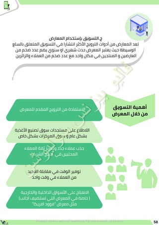 58
‫األغذية‬ ‫تصنيع‬ ‫سوق‬ ‫مستجدات‬ ‫على‬ ‫الالطالع‬
‫خاص‬ ‫بشكل‬ ‫المركزات‬ ‫سوق‬ ‫و‬ ‫عام‬ ‫بشكل‬
‫العمالء‬ ‫ثقة‬ ‫وتعزيز‬ ‫جدد‬ ‫عمالء‬ ‫جذب‬
‫الشركة‬ ‫منتج‬ ‫في‬ ‫المحليين‬
‫العديد‬ ‫مقابلة‬ ‫في‬ ‫الوقت‬ ‫توفير‬
‫واحد‬ ‫وقت‬ ‫في‬ ‫العمالء‬ ‫من‬
‫للمعرض‬ ‫المقدم‬ ‫الترويج‬ ‫من‬ ‫االستفادة‬
‫والخارجية‬ ‫الداخلية‬ ‫األسواق‬ ‫على‬ ‫االنفتاح‬
)‫اجانب‬ ‫تستضيف‬ ‫التي‬ ‫المعرض‬ ‫في‬ ‫خاصة‬ (
"‫افريكا‬ ‫"فوود‬ ‫معرض‬ ‫مثل‬
‫المعارض‬ ‫بإستخدام‬ ‫التسويق‬.‫ج‬
‫بالسلع‬ ‫المتعلق‬ ‫التسويق‬ ‫في‬ ‫انتشارا‬ ‫األكثر‬ ‫الترويج‬ ‫أدوات‬ ‫من‬ ‫المعارض‬ ‫تعد‬
‫من‬ ‫ضخم‬ ‫عدد‬ ‫يضم‬ ‫سنوي‬ ‫او‬ ‫شهري‬ ‫حدث‬ ‫المعرض‬ ‫يعتبر‬ ‫حيث‬ ‫الوسيطة‬
‫والزائرين‬ ‫العمالء‬ ‫من‬ ‫ضخم‬ ‫عدد‬ ‫مع‬ ‫واحد‬ ‫مكان‬ ‫في‬ ‫المنتجين‬ ‫و‬ ‫العارضين‬
‫التسويق‬ ‫أهمية‬
‫المعرض‬ ‫خالل‬ ‫من‬
 