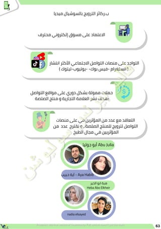 63
‫ميديا‬ ‫بالسوشيال‬ ‫الترويج‬ ‫ركائز‬.‫ب‬
‫التواصل‬ ‫مواقع‬ ‫على‬ ‫دوري‬ ‫بشكل‬ ‫ممولة‬ ‫حمالت‬
‫الصلصة‬ ‫منتج‬ ‫و‬ ‫التجارية‬ ‫العالمة‬ ‫نشر‬ ‫بهدف‬
‫محترف‬ ‫إلكتروني‬ ‫مسوق‬ ‫على‬ ‫االعتماد‬
‫انتشار‬ ‫األكثر‬ ‫االجتماعي‬ ‫التواصل‬ ‫منصات‬ ‫على‬ ‫التواجد‬
) ‫تيتوك‬-‫يوتيوب‬- -‫بوك‬ ‫فيس‬- ‫انستغرام‬ (
‫منصات‬ ‫على‬ ‫في‬ ‫المؤثرين‬ ‫من‬ ‫عدد‬ ‫مع‬ ‫التعاقد‬
‫من‬ ‫عدد‬ ‫نقترح‬ ‫و‬ ‫ـ‬ ‫الصلصة‬ ‫للمنتج‬ ‫لترويج‬ ‫التواصل‬
‫الطبخ‬ ‫مجال‬ ‫في‬ ‫المؤثريين‬
‫الخير‬ ‫ابو‬ ‫هبة‬
Heba Abo Elkheir
‫جوليا‬ ‫أبو‬ Abu Julia
‫حبيب‬ ‫آية‬ - Aya Habib
nadia elsayed
 