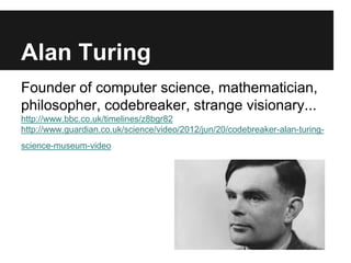 Alan Turing
Founder of computer science, mathematician,
philosopher, codebreaker, strange visionary...
http://www.bbc.co.u...