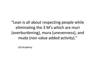 “Lean is all about respecting people while
eliminating the 3 M’s which are muri
(overburdening), mura (unevenness), and
muda (non value added activity).”
LSS Academy
 