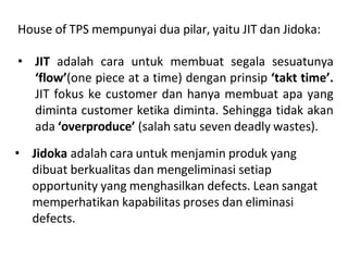 House of TPS mempunyai dua pilar, yaitu JIT dan Jidoka:
• JIT adalah cara untuk membuat segala sesuatunya
‘flow’(one piece at a time) dengan prinsip ‘takt time’.
JIT fokus ke customer dan hanya membuat apa yang
diminta customer ketika diminta. Sehingga tidak akan
ada ‘overproduce’ (salah satu seven deadly wastes).
• Jidoka adalah cara untuk menjamin produk yang
dibuat berkualitas dan mengeliminasi setiap
opportunity yang menghasilkan defects. Lean sangat
memperhatikan kapabilitas proses dan eliminasi
defects.
 