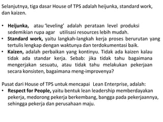 Selanjutnya, tiga dasar House of TPS adalah heijunka, standard work,
dan kaizen.
• Heijunka, atau ‘leveling’ adalah perataan level produksi
sedemikian rupa agar utilisasi resources lebih mudah.
• Standard work, yaitu langkah-langkah kerja proses berurutan yang
tertulis lengkap dengan waktunya dan terdokumentasi baik.
• Kaizen, adalah perbaikan yang kontinyu. Tidak ada kaizen kalau
tidak ada standar kerja. Sebab: jika tidak tahu bagaimana
mengerjakan sesuatu, atau tidak tahu melakukan pekerjaan
secara konsisten, bagaimana meng-improvenya?
Pusat dari House of TPS untuk mencapai Lean Enterprise, adalah:
• Respect for People, yaitu bentuk lean leadership memberdayakan
pekerja, medorong pekerja berkembang, bangga pada pekerjaannya,
sehingga pekerja dan perusahaan maju.
 