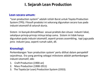 I. Sejarah Lean Production
Lean secara umum:
“Lean production system” adalah istilah Barat untuk Toyota Production
System (TPS). Filosofi produksi ini sekarang digunakan secara luas pada
industri otomotif di seluruh dunia.
Sistem ini banyak dimodifikasi sesuai praktek dan situasi industri lokal,
sekalipun prinsip-prinsip intinya tetap sama. Sistem ini tidak hanya
digunakan pada industri otomotif, seperti proses assembling, tapi juga pada
jenis industri jasa, seperti rumah sakit, dll.
Kronologi:
Perkembangan ‘lean production system’ perlu dilihat dalam perspektif
sejarahnya. Era yang penting sebagai milestone adalah perkembangan
industri otomotif, sbb:
1. Craft Production (1900-an)
2. Mass Production (1900-1911)
3. The Toyota (or Lean) Production System (1933).
 