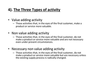 4). The Three Types of activity
• Value adding activity
– Those activities that, in the eyes of the final customer, make a
product or service more valuable.
• Non value adding activity
– Those activities that, in the eyes of the final customer, do not
make a product or service more valuable and are not necessary
even under present circumstances.
• Necessary non value adding activity
– Those activities that, in the eyes of the final customer, do not
make a product or service more valuable but are necessary unless
the existing supply process is radically changed.
 