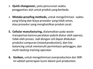 3. Quick changeover, yaitu penurunan waktu
penggantian alat untuk produk yang berbeda.
4. Mistake-proofing methods, untuk mengeliminasi waktu
yang hilang dan biaya prosedur yang tidak aman,
atau prosedur yang menghasilkan produk cacat.
5. Cellular manufacturing, dialamatkan pada waste
transportasi karena peralatan pabrik diatur oleh operasi,
tidak oleh proses. Jadi dengan cell dapat dilakukan
produksi campuran (mixed production), dan line
balancing untuk memenuhi permintaan pelanggan, dan
multi-tasking training operator.
6. Kanban, untuk mengeliminasi overproduction dan WIP.
Ini adalah penerapan kunci dalam pull production.
 