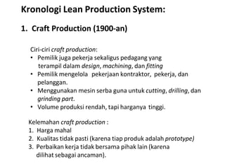 1. Craft Production (1900-an)
Ciri-ciri craft production:
• Pemilik juga pekerja sekaligus pedagang yang
terampil dalam design, machining, dan fitting
• Pemilik mengelola pekerjaan kontraktor, pekerja, dan
pelanggan.
• Menggunakan mesin serba guna untuk cutting, drilling, dan
grinding part.
• Volume produksi rendah, tapi harganya tinggi.
Kelemahan craft production :
1. Harga mahal
2. Kualitas tidak pasti (karena tiap produk adalah prototype)
3. Perbaikan kerja tidak bersama pihak lain (karena
dilihat sebagai ancaman).
Kronologi Lean Production System:
 
