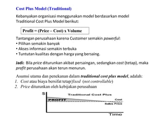 Cost Plus Model (Traditional)
Kebanyakan organisasi menggunakan model berdasarkan model
Traditional Cost Plus Model berikut:
Profit = (Price – Cost) x Volume
Tantangan perusahaan karena Customer semakin powerful:
• Pilihan semakin banyak
• Akses informasi semakin terbuka
• Tuntutan kualitas dengan harga yang bersaing.
Jadi: Bila price diturunkan akibat persaingan, sedangkan cost (tetap), maka
profit perusahaan akan terun menurun.
Asumsi utama dan penekanan dalam traditional cost plus model, adalah:
1. Cost atau biaya bersifat tetap/fixed (not controllable)
2. Price diturunkan oleh kebijakan perusahaan
 