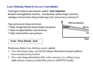 Lean Thinking Model (Costs are Controllable)
Tantangan terbesar perusahaan adalah Cost reduction.
Bisakah meningkatkan kualitas, memberikan pilihan bagi customer,
sekaligus menurunkan biaya (reducing cost) secara terus menerus?.
Tapi, penurunan biaya tentunya:
• Tidak mengorbankan kepentingan karyawan
• Tidak mengkanibalkan maintenance.
• Tidak melemahkan perusahaan.
Profit = Price (fixed) - Cost
Penekanan dalam lean thinking model, adalah:
1. Cost atau biaya yang controllable (dapat diturunkan) dengan aplikasi
lean manufacturing method
2. Price atau harga ditentukan oleh what customer are willing to pay,
tidak karena company profitability policies (EBITDA Goals)
 