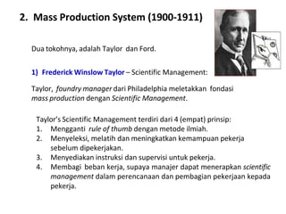 2. Mass Production System (1900-1911)
Dua tokohnya, adalah Taylor dan Ford.
1) Frederick Winslow Taylor – Scientific Management:
Taylor, foundry manager dari Philadelphia meletakkan fondasi
mass production dengan Scientific Management.
Taylor’s Scientific Management terdiri dari 4 (empat) prinsip:
1. Mengganti rule of thumb dengan metode ilmiah.
2. Menyeleksi, melatih dan meningkatkan kemampuan pekerja
sebelum dipekerjakan.
3. Menyediakan instruksi dan supervisi untuk pekerja.
4. Membagi beban kerja, supaya manajer dapat menerapkan scientific
management dalam perencanaan dan pembagian pekerjaan kepada
pekerja.
 